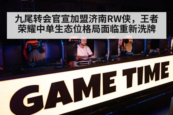 九尾转会官宣加盟济南RW侠，王者荣耀中单生态位格局面临重新洗牌
