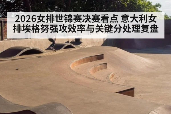 2026女排世锦赛决赛看点 意大利女排埃格努强攻效率与关键分处理复盘