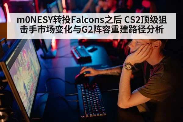 m0NESY转投Falcons之后 CS2顶级狙击手市场变化与G2阵容重建路径分析